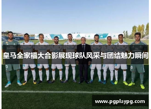 皇马全家福大合影展现球队风采与团结魅力瞬间 皇马全家福大合影展现球队风采与团结魅力瞬间
