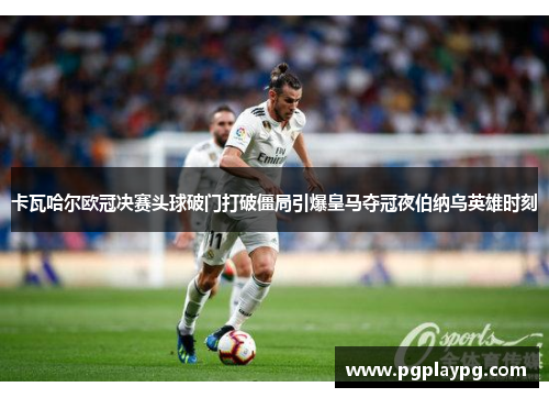 卡瓦哈尔欧冠决赛头球破门打破僵局引爆皇马夺冠夜伯纳乌英雄时刻